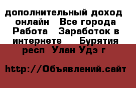 дополнительный доход  онлайн - Все города Работа » Заработок в интернете   . Бурятия респ.,Улан-Удэ г.